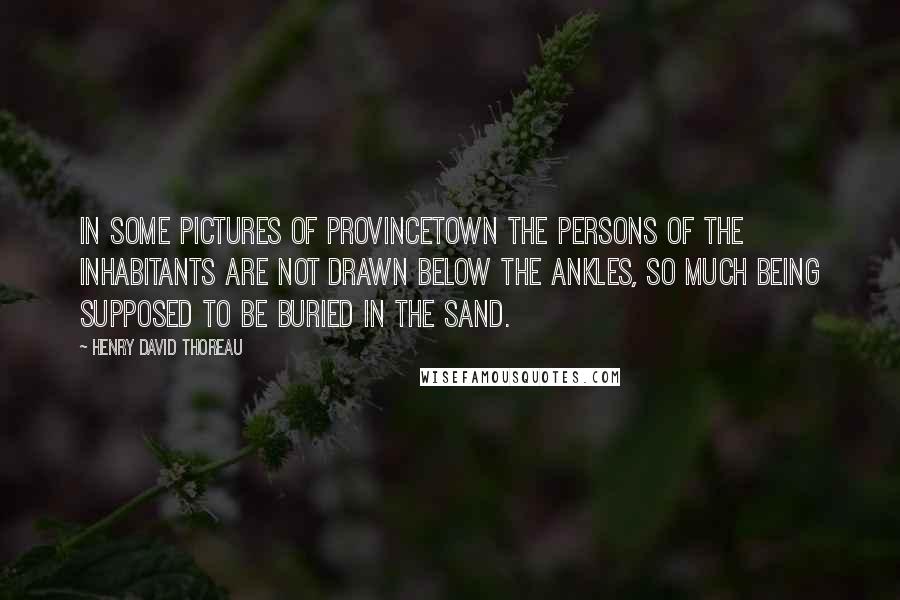 Henry David Thoreau Quotes: In some pictures of Provincetown the persons of the inhabitants are not drawn below the ankles, so much being supposed to be buried in the sand.