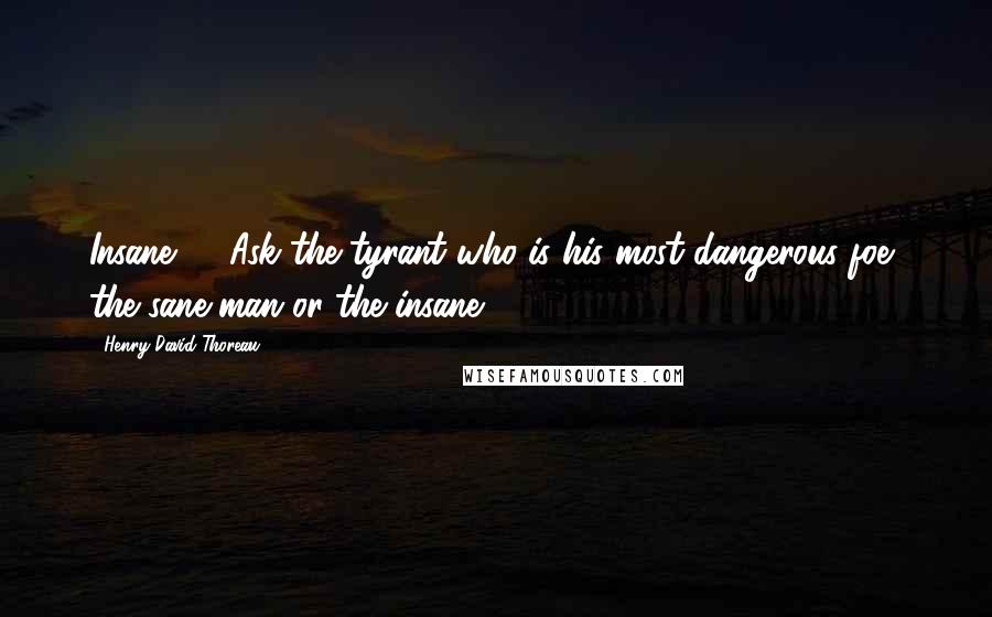 Henry David Thoreau Quotes: Insane! ... Ask the tyrant who is his most dangerous foe, the sane man or the insane?