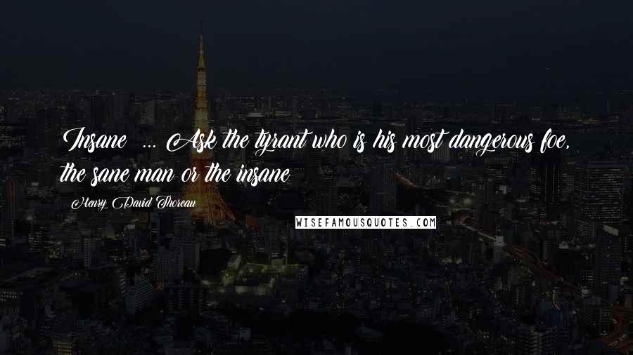 Henry David Thoreau Quotes: Insane! ... Ask the tyrant who is his most dangerous foe, the sane man or the insane?