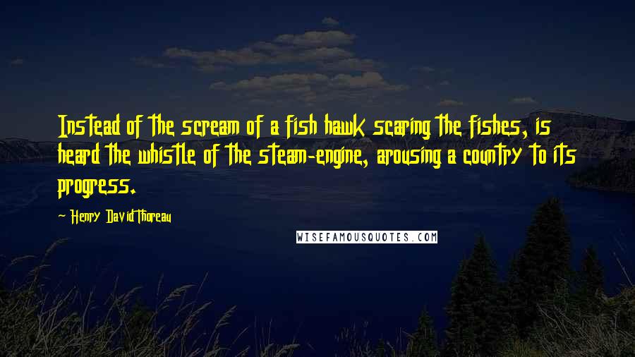 Henry David Thoreau Quotes: Instead of the scream of a fish hawk scaring the fishes, is heard the whistle of the steam-engine, arousing a country to its progress.