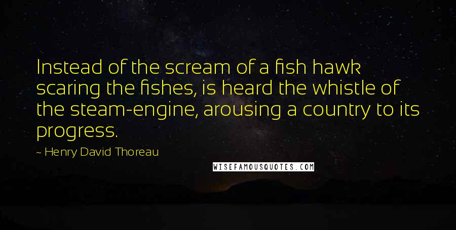 Henry David Thoreau Quotes: Instead of the scream of a fish hawk scaring the fishes, is heard the whistle of the steam-engine, arousing a country to its progress.