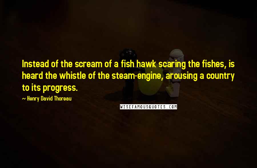 Henry David Thoreau Quotes: Instead of the scream of a fish hawk scaring the fishes, is heard the whistle of the steam-engine, arousing a country to its progress.