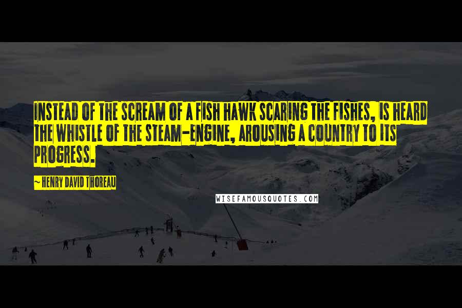 Henry David Thoreau Quotes: Instead of the scream of a fish hawk scaring the fishes, is heard the whistle of the steam-engine, arousing a country to its progress.