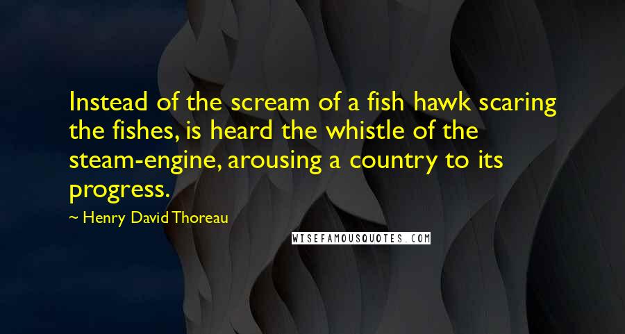 Henry David Thoreau Quotes: Instead of the scream of a fish hawk scaring the fishes, is heard the whistle of the steam-engine, arousing a country to its progress.