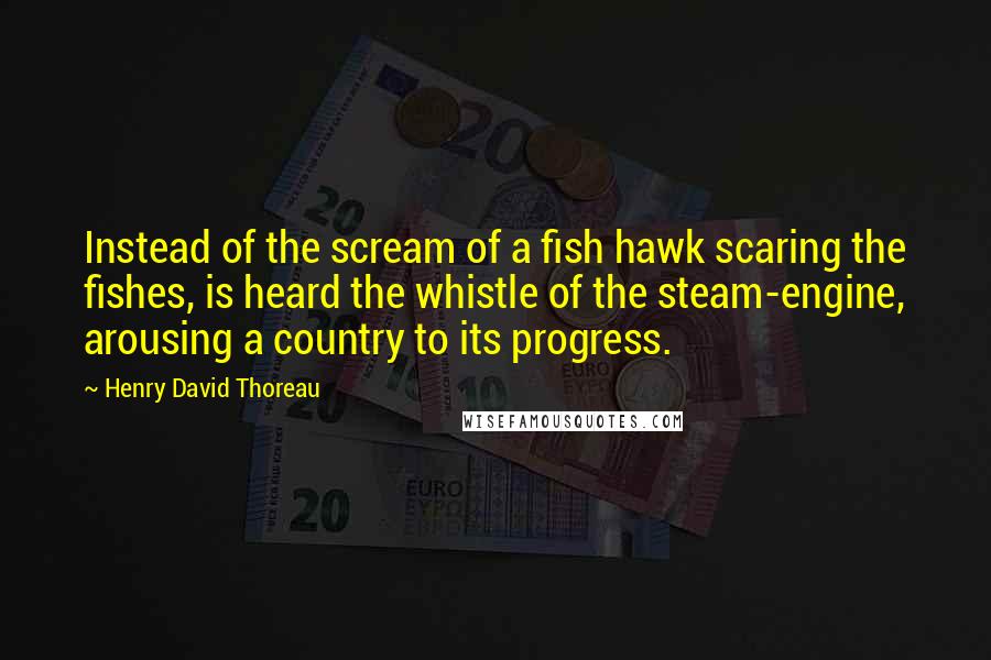 Henry David Thoreau Quotes: Instead of the scream of a fish hawk scaring the fishes, is heard the whistle of the steam-engine, arousing a country to its progress.