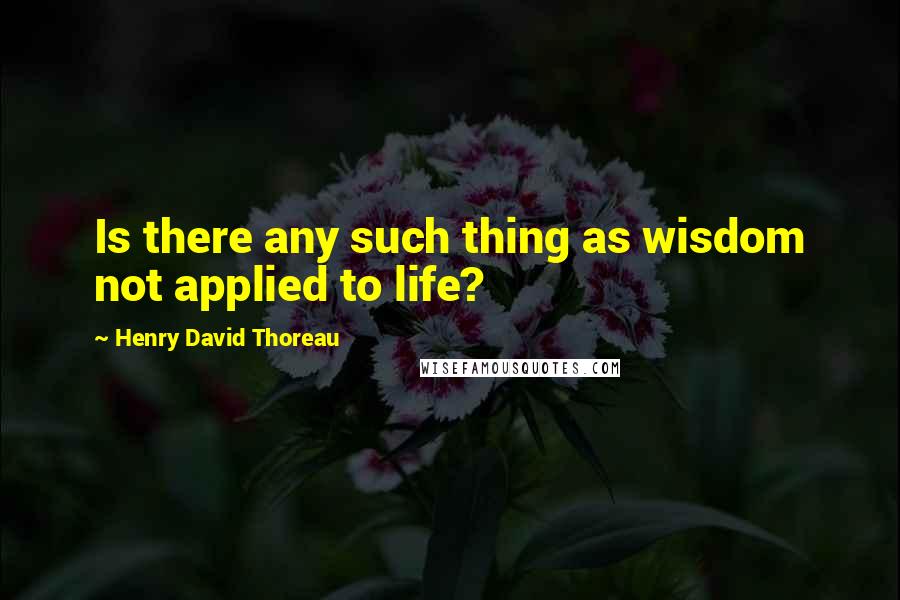 Henry David Thoreau Quotes: Is there any such thing as wisdom not applied to life?