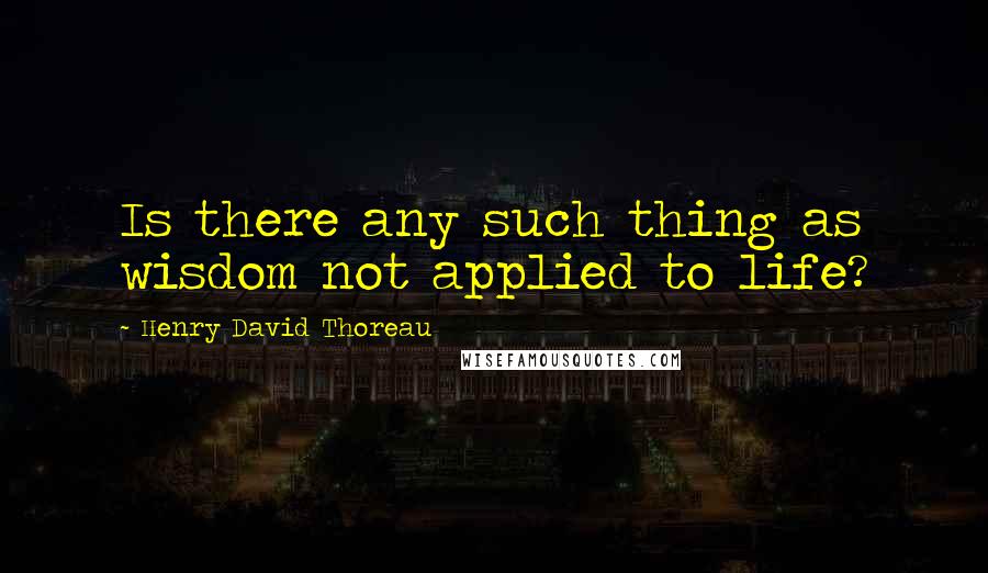 Henry David Thoreau Quotes: Is there any such thing as wisdom not applied to life?