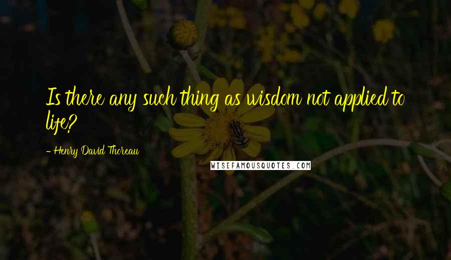 Henry David Thoreau Quotes: Is there any such thing as wisdom not applied to life?