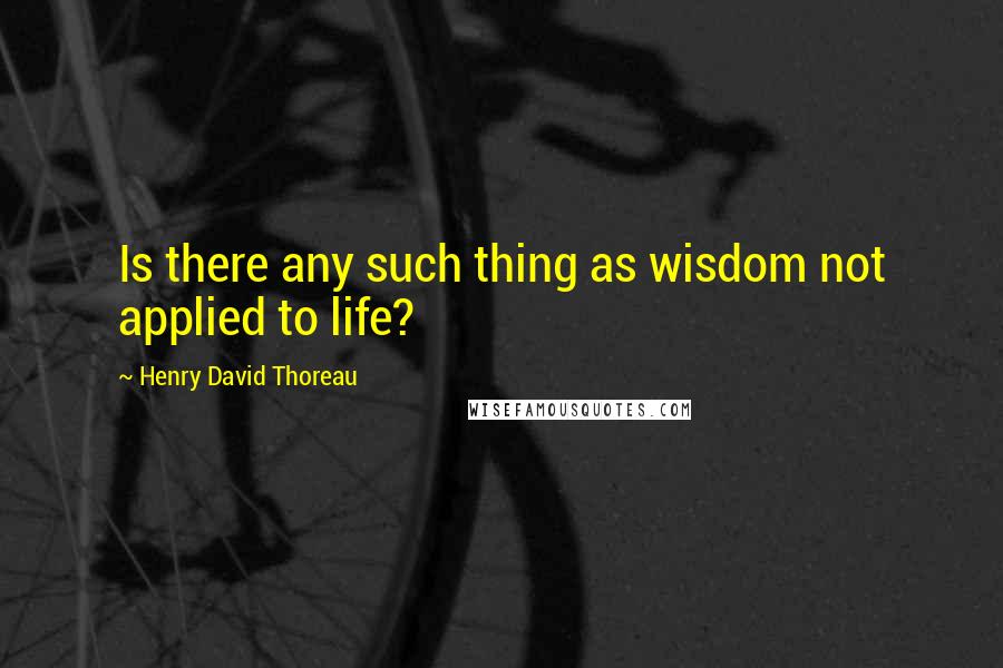 Henry David Thoreau Quotes: Is there any such thing as wisdom not applied to life?