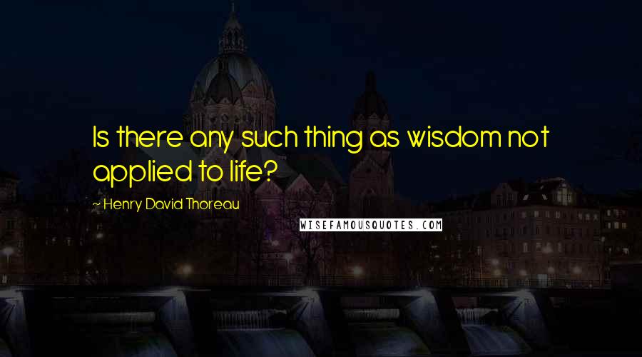 Henry David Thoreau Quotes: Is there any such thing as wisdom not applied to life?