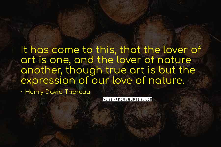 Henry David Thoreau Quotes: It has come to this, that the lover of art is one, and the lover of nature another, though true art is but the expression of our love of nature.