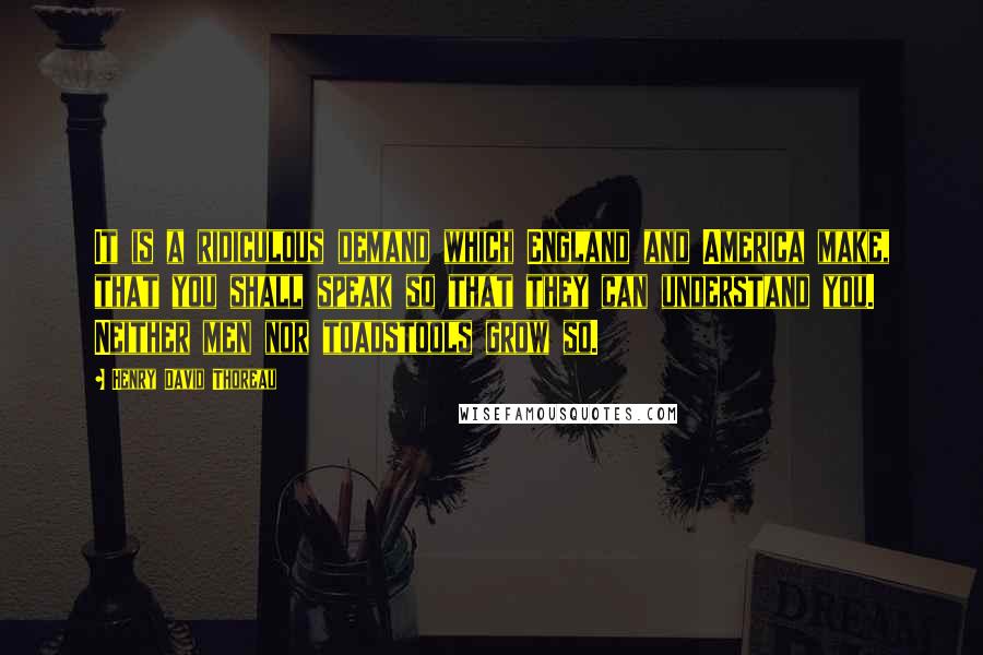 Henry David Thoreau Quotes: It is a ridiculous demand which England and America make, that you shall speak so that they can understand you. Neither men nor toadstools grow so.