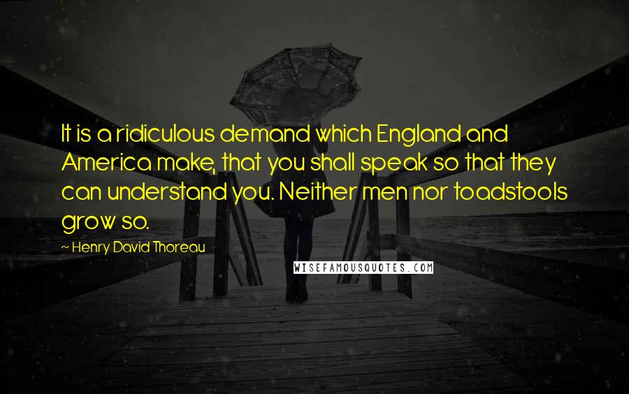 Henry David Thoreau Quotes: It is a ridiculous demand which England and America make, that you shall speak so that they can understand you. Neither men nor toadstools grow so.