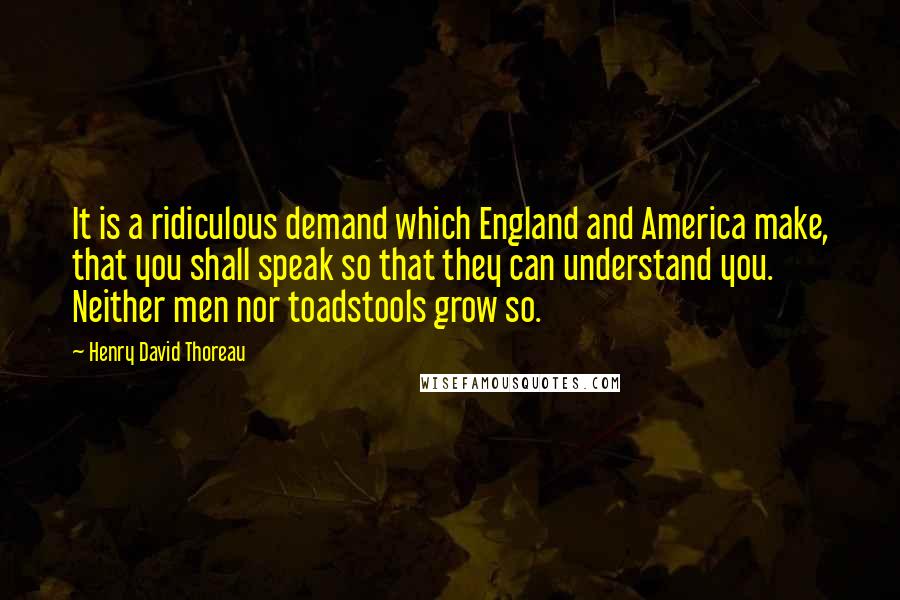 Henry David Thoreau Quotes: It is a ridiculous demand which England and America make, that you shall speak so that they can understand you. Neither men nor toadstools grow so.