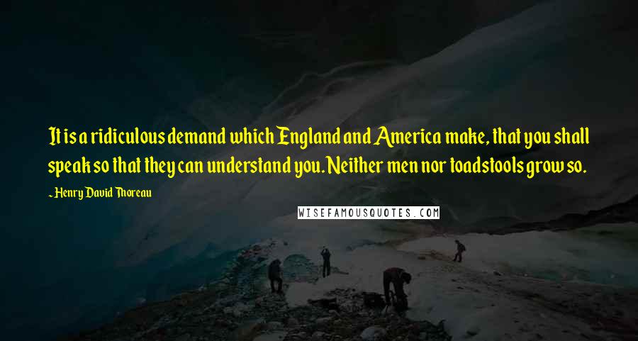 Henry David Thoreau Quotes: It is a ridiculous demand which England and America make, that you shall speak so that they can understand you. Neither men nor toadstools grow so.