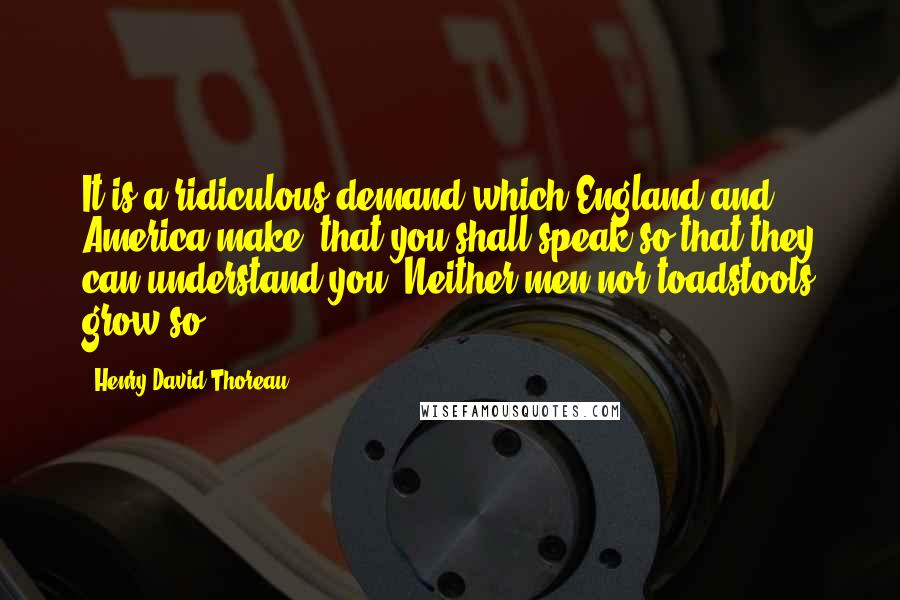 Henry David Thoreau Quotes: It is a ridiculous demand which England and America make, that you shall speak so that they can understand you. Neither men nor toadstools grow so.