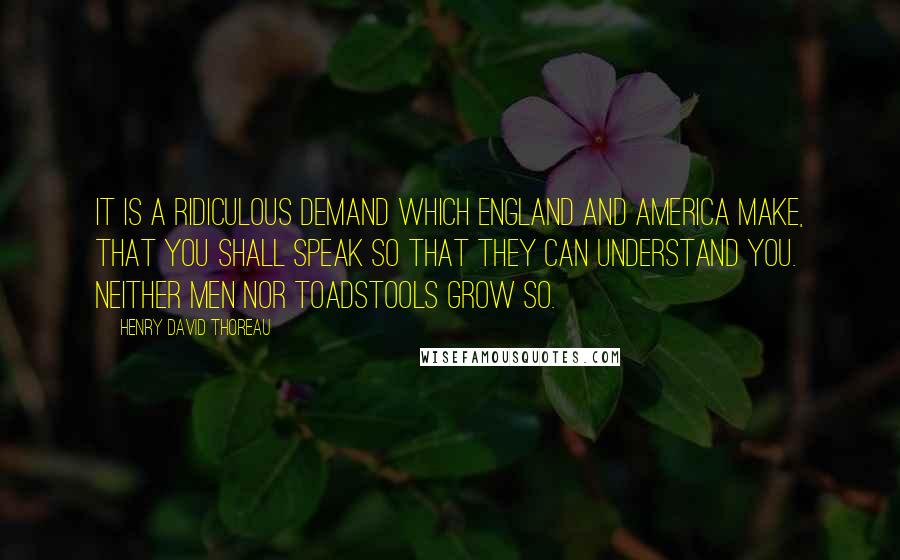 Henry David Thoreau Quotes: It is a ridiculous demand which England and America make, that you shall speak so that they can understand you. Neither men nor toadstools grow so.