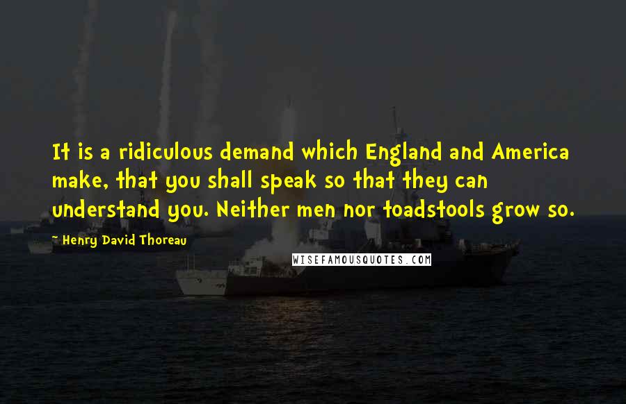 Henry David Thoreau Quotes: It is a ridiculous demand which England and America make, that you shall speak so that they can understand you. Neither men nor toadstools grow so.