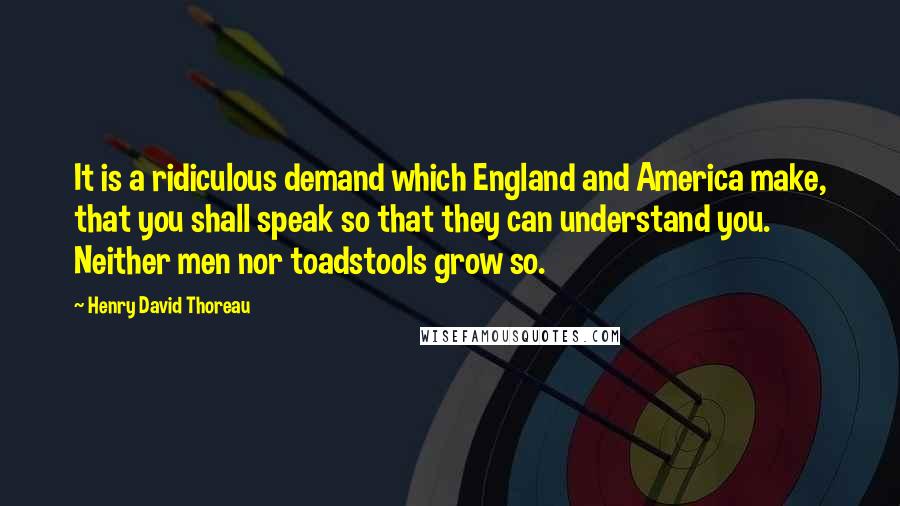 Henry David Thoreau Quotes: It is a ridiculous demand which England and America make, that you shall speak so that they can understand you. Neither men nor toadstools grow so.