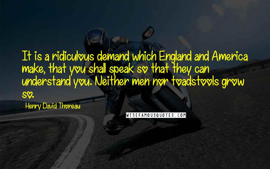Henry David Thoreau Quotes: It is a ridiculous demand which England and America make, that you shall speak so that they can understand you. Neither men nor toadstools grow so.