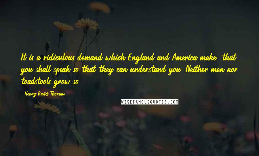 Henry David Thoreau Quotes: It is a ridiculous demand which England and America make, that you shall speak so that they can understand you. Neither men nor toadstools grow so.