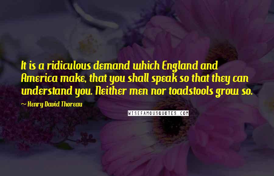 Henry David Thoreau Quotes: It is a ridiculous demand which England and America make, that you shall speak so that they can understand you. Neither men nor toadstools grow so.