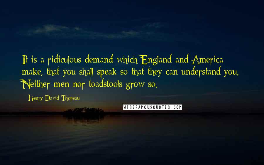 Henry David Thoreau Quotes: It is a ridiculous demand which England and America make, that you shall speak so that they can understand you. Neither men nor toadstools grow so.