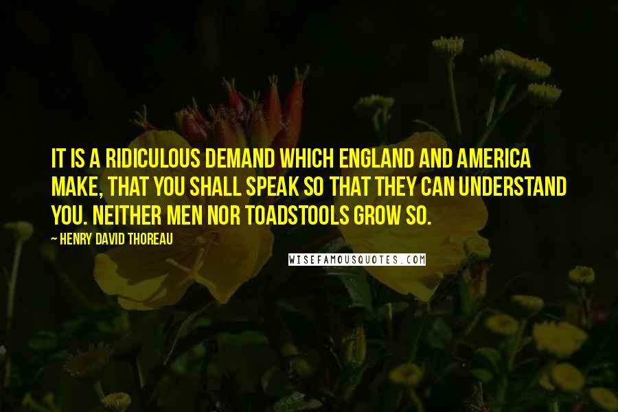 Henry David Thoreau Quotes: It is a ridiculous demand which England and America make, that you shall speak so that they can understand you. Neither men nor toadstools grow so.