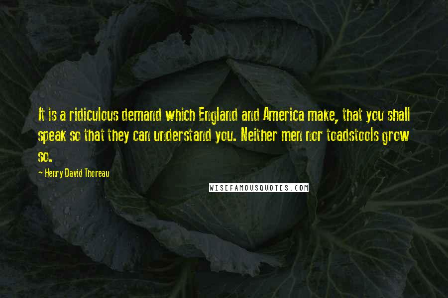 Henry David Thoreau Quotes: It is a ridiculous demand which England and America make, that you shall speak so that they can understand you. Neither men nor toadstools grow so.