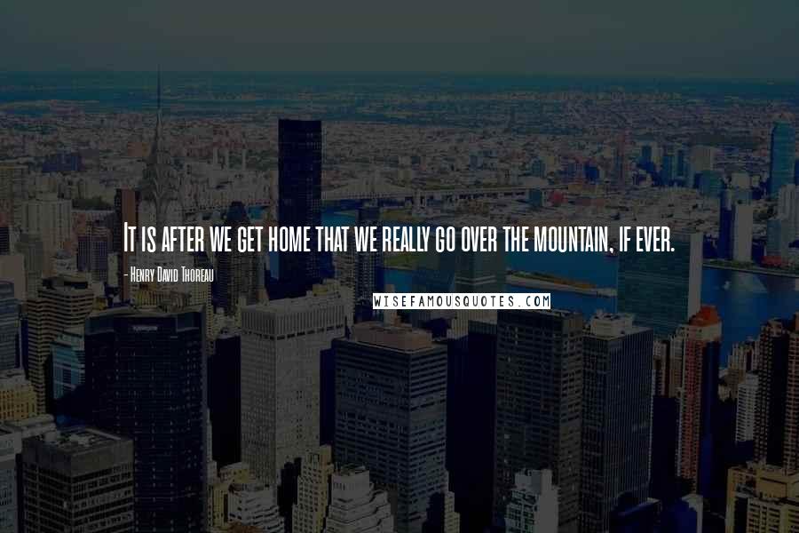 Henry David Thoreau Quotes: It is after we get home that we really go over the mountain, if ever.