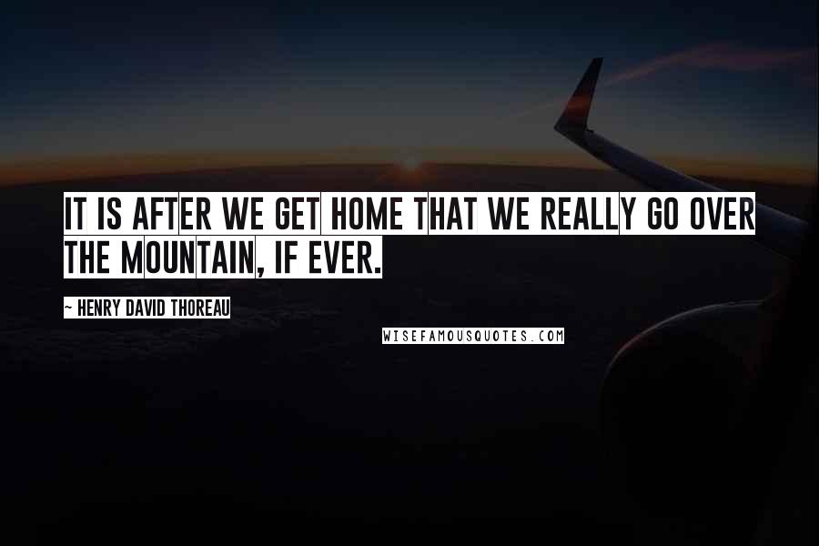 Henry David Thoreau Quotes: It is after we get home that we really go over the mountain, if ever.