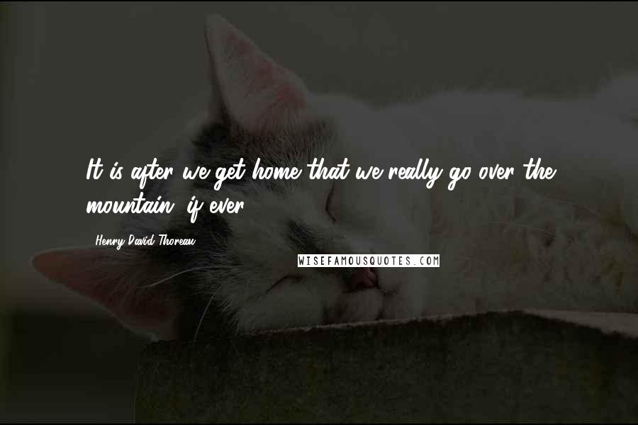 Henry David Thoreau Quotes: It is after we get home that we really go over the mountain, if ever.