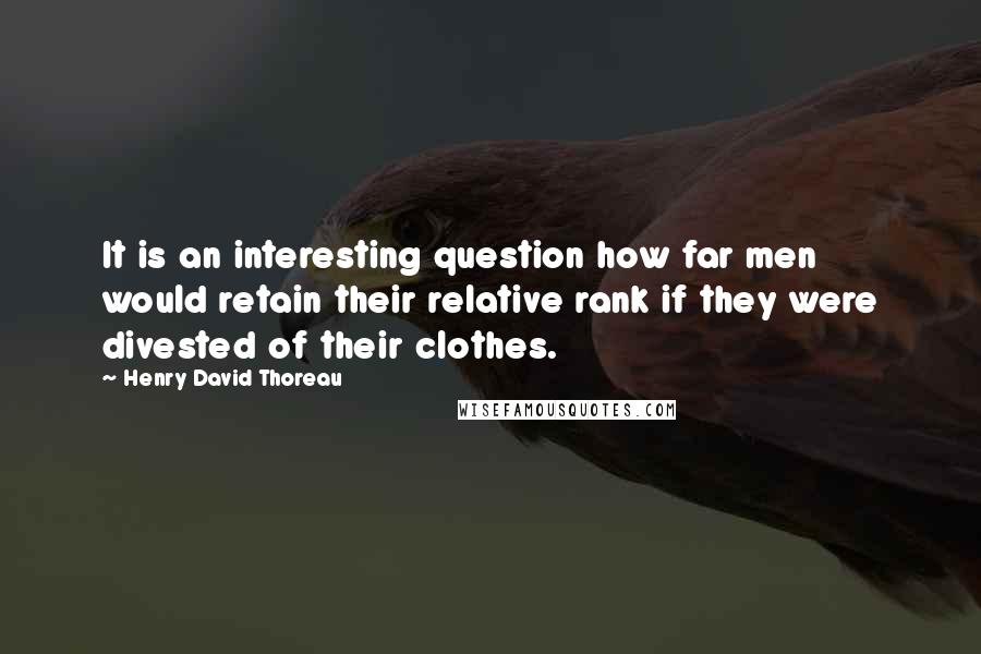 Henry David Thoreau Quotes: It is an interesting question how far men would retain their relative rank if they were divested of their clothes.