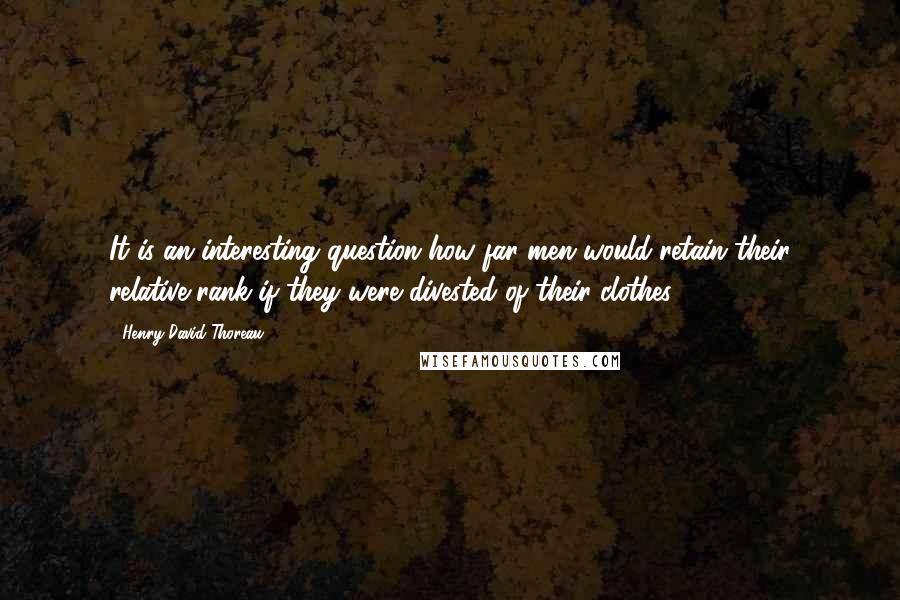 Henry David Thoreau Quotes: It is an interesting question how far men would retain their relative rank if they were divested of their clothes.