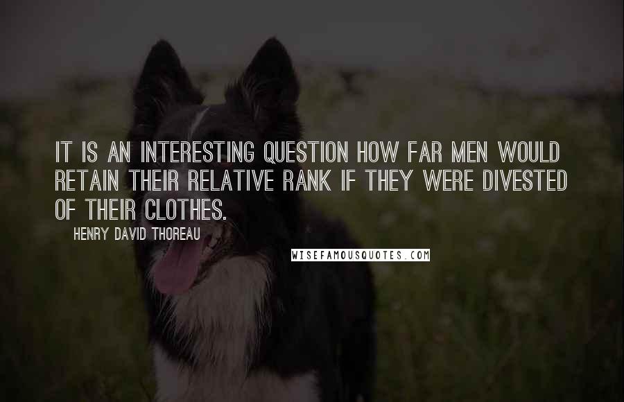 Henry David Thoreau Quotes: It is an interesting question how far men would retain their relative rank if they were divested of their clothes.