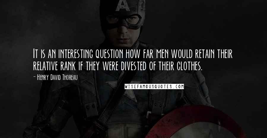 Henry David Thoreau Quotes: It is an interesting question how far men would retain their relative rank if they were divested of their clothes.