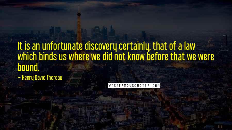 Henry David Thoreau Quotes: It is an unfortunate discovery certainly, that of a law which binds us where we did not know before that we were bound.