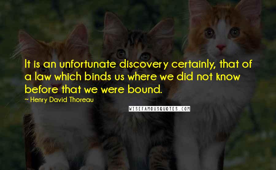 Henry David Thoreau Quotes: It is an unfortunate discovery certainly, that of a law which binds us where we did not know before that we were bound.