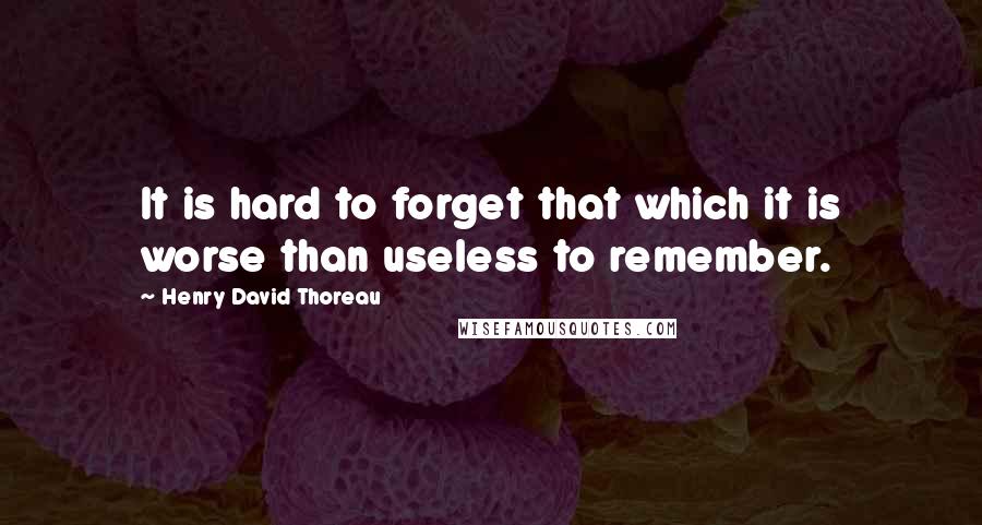 Henry David Thoreau Quotes: It is hard to forget that which it is worse than useless to remember.