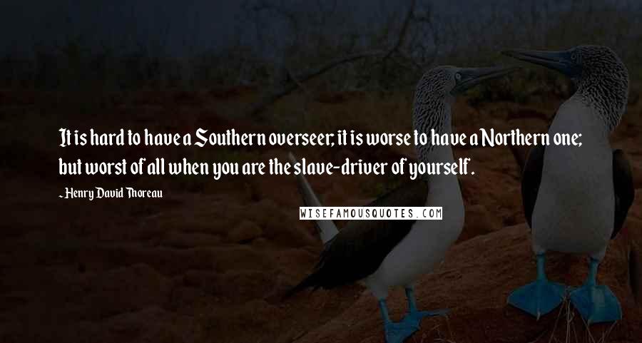 Henry David Thoreau Quotes: It is hard to have a Southern overseer; it is worse to have a Northern one; but worst of all when you are the slave-driver of yourself.