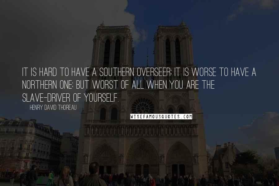 Henry David Thoreau Quotes: It is hard to have a Southern overseer; it is worse to have a Northern one; but worst of all when you are the slave-driver of yourself.