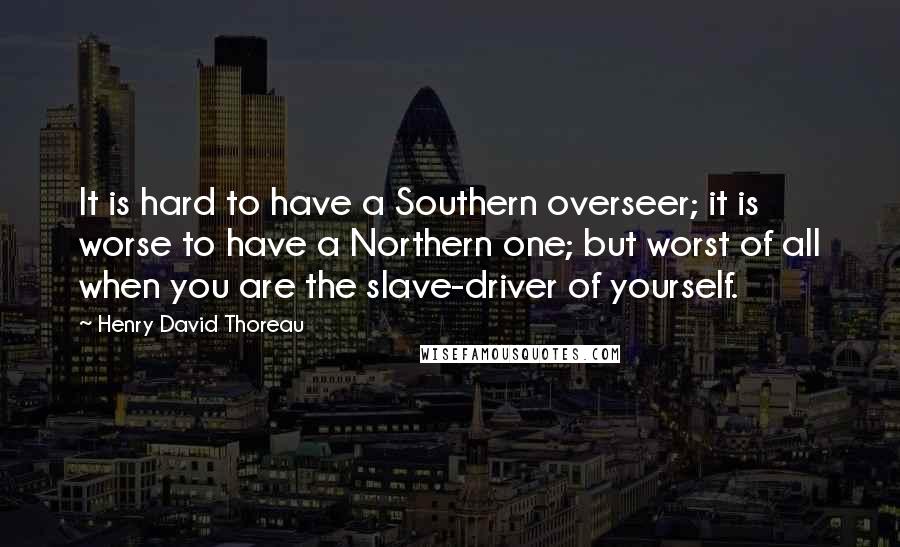 Henry David Thoreau Quotes: It is hard to have a Southern overseer; it is worse to have a Northern one; but worst of all when you are the slave-driver of yourself.