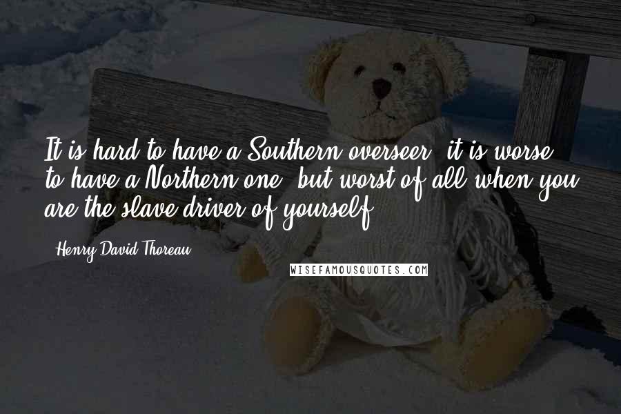 Henry David Thoreau Quotes: It is hard to have a Southern overseer; it is worse to have a Northern one; but worst of all when you are the slave-driver of yourself.