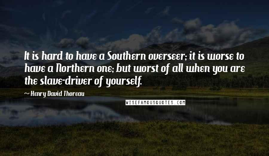 Henry David Thoreau Quotes: It is hard to have a Southern overseer; it is worse to have a Northern one; but worst of all when you are the slave-driver of yourself.