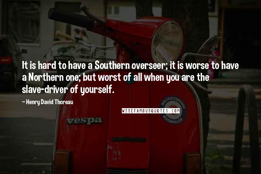 Henry David Thoreau Quotes: It is hard to have a Southern overseer; it is worse to have a Northern one; but worst of all when you are the slave-driver of yourself.