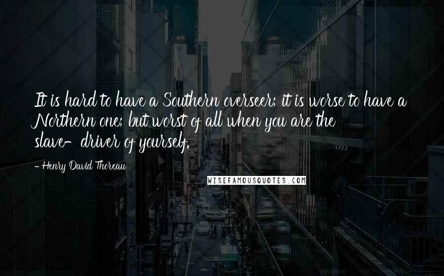 Henry David Thoreau Quotes: It is hard to have a Southern overseer; it is worse to have a Northern one; but worst of all when you are the slave-driver of yourself.