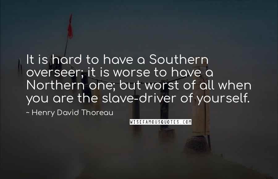 Henry David Thoreau Quotes: It is hard to have a Southern overseer; it is worse to have a Northern one; but worst of all when you are the slave-driver of yourself.