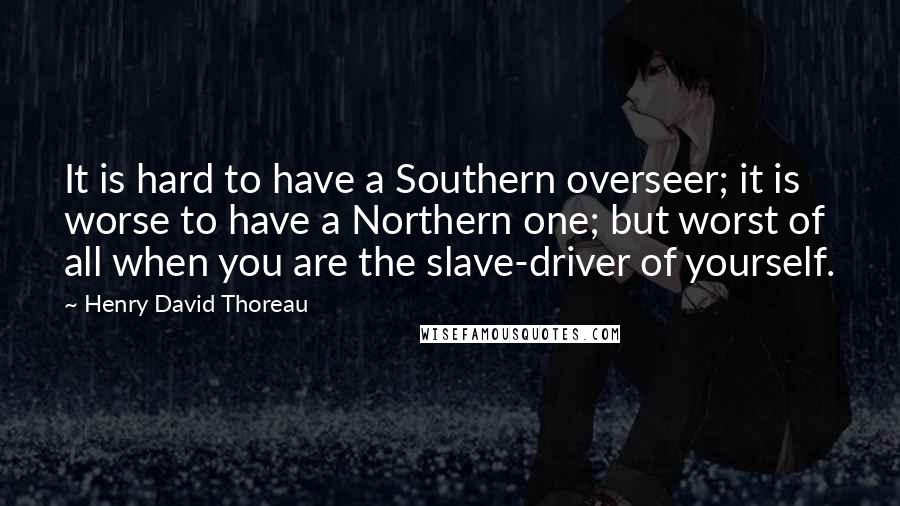 Henry David Thoreau Quotes: It is hard to have a Southern overseer; it is worse to have a Northern one; but worst of all when you are the slave-driver of yourself.