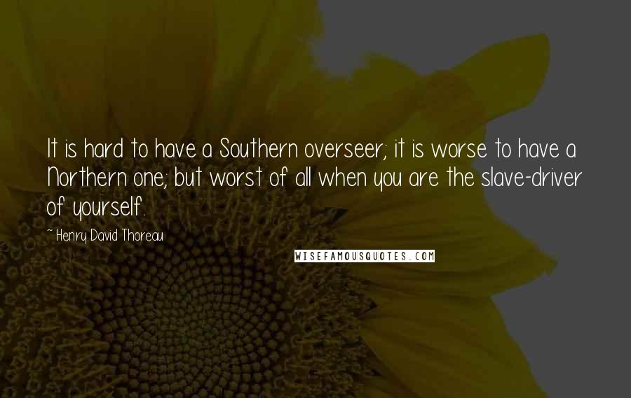 Henry David Thoreau Quotes: It is hard to have a Southern overseer; it is worse to have a Northern one; but worst of all when you are the slave-driver of yourself.