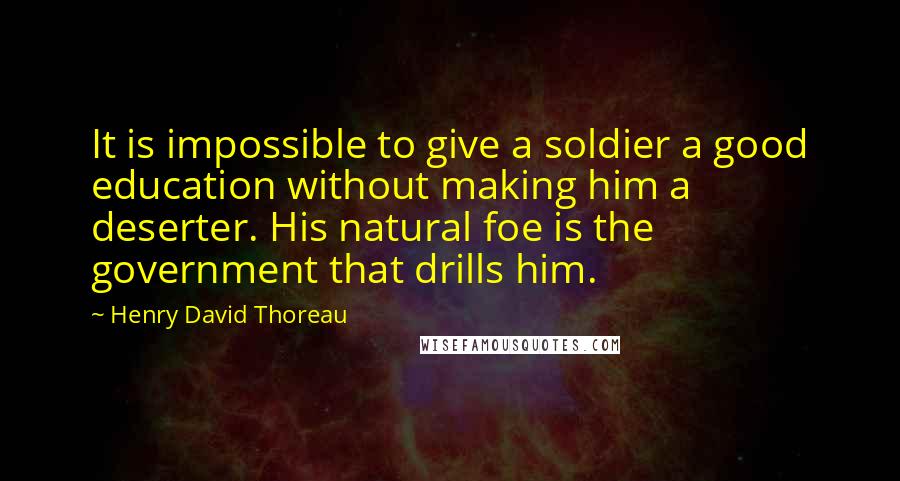 Henry David Thoreau Quotes: It is impossible to give a soldier a good education without making him a deserter. His natural foe is the government that drills him.